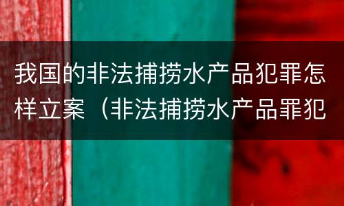 我国的非法捕捞水产品犯罪怎样立案（非法捕捞水产品罪犯罪构成）