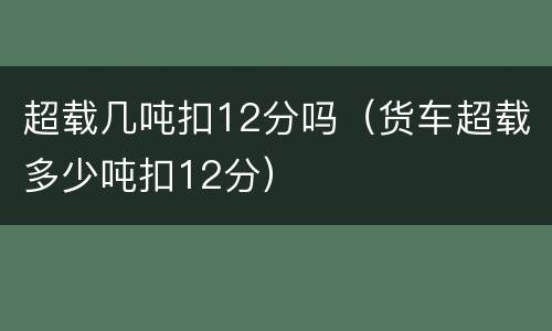 超载几吨扣12分吗（货车超载多少吨扣12分）