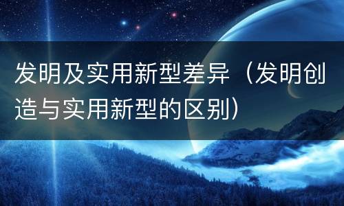 发明及实用新型差异（发明创造与实用新型的区别）