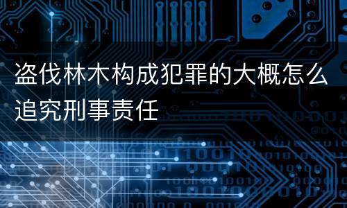 盗伐林木构成犯罪的大概怎么追究刑事责任