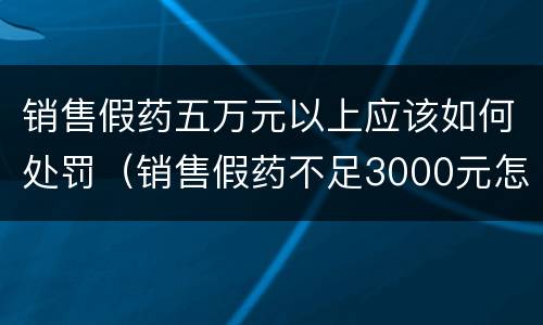 销售假药五万元以上应该如何处罚（销售假药不足3000元怎么处罚）