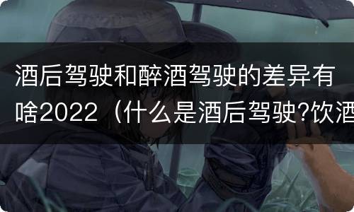 酒后驾驶和醉酒驾驶的差异有啥2022（什么是酒后驾驶?饮酒驾驶与醉酒驾驶的区别是什么?）