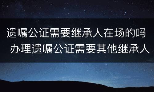 遗嘱公证需要继承人在场的吗 办理遗嘱公证需要其他继承人到场吗