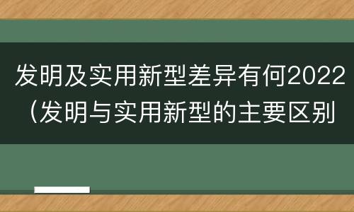发明及实用新型差异有何2022（发明与实用新型的主要区别）