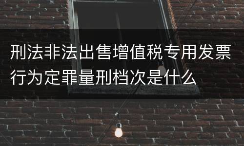 刑法非法出售增值税专用发票行为定罪量刑档次是什么