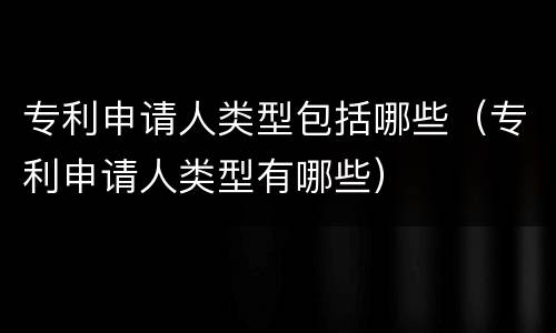 专利申请人类型包括哪些（专利申请人类型有哪些）