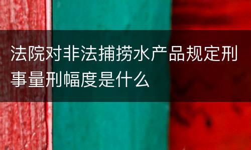 法院对非法捕捞水产品规定刑事量刑幅度是什么
