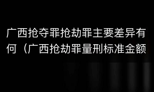 广西抢夺罪抢劫罪主要差异有何（广西抢劫罪量刑标准金额）