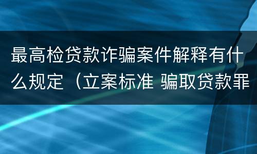 最高检贷款诈骗案件解释有什么规定（立案标准 骗取贷款罪与贷款诈骗罪区别）