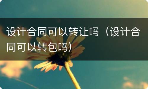 设计合同可以转让吗（设计合同可以转包吗）