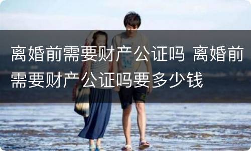 离婚前需要财产公证吗 离婚前需要财产公证吗要多少钱
