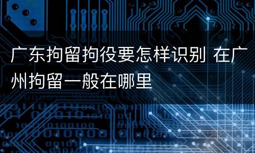 广东拘留拘役要怎样识别 在广州拘留一般在哪里