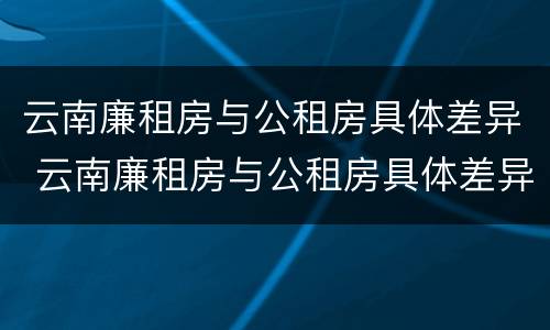 云南廉租房与公租房具体差异 云南廉租房与公租房具体差异是什么