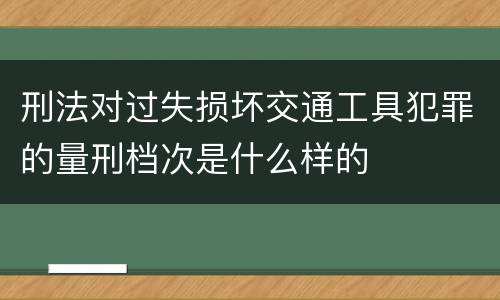 刑法对过失损坏交通工具犯罪的量刑档次是什么样的