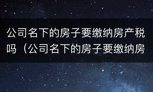 公司名下的房子要缴纳房产税吗（公司名下的房子要缴纳房产税吗怎么交）