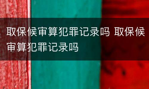 取保候审算犯罪记录吗 取保候审算犯罪记录吗