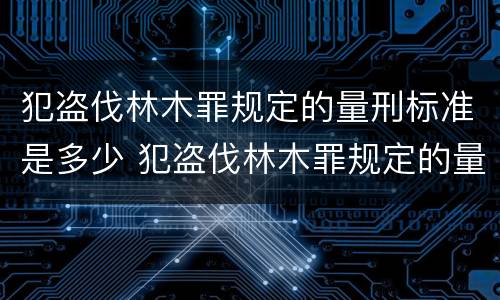 犯盗伐林木罪规定的量刑标准是多少 犯盗伐林木罪规定的量刑标准是多少万