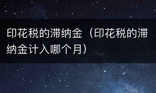印花税的滞纳金（印花税的滞纳金计入哪个月）