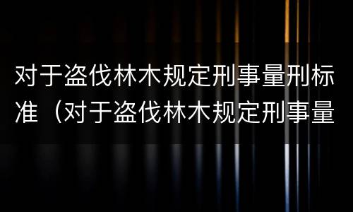 对于盗伐林木规定刑事量刑标准（对于盗伐林木规定刑事量刑标准是多少）