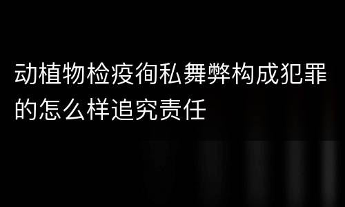 动植物检疫徇私舞弊构成犯罪的怎么样追究责任