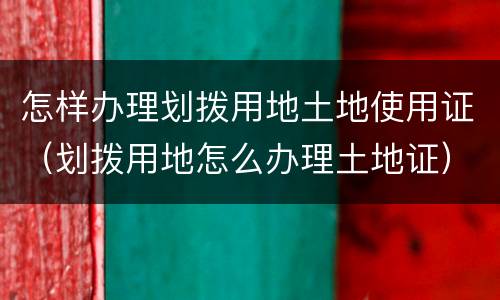 怎样办理划拨用地土地使用证（划拨用地怎么办理土地证）