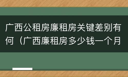 广西公租房廉租房关键差别有何（广西廉租房多少钱一个月）