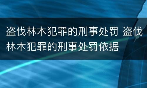 盗伐林木犯罪的刑事处罚 盗伐林木犯罪的刑事处罚依据