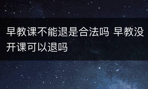 早教课不能退是合法吗 早教没开课可以退吗