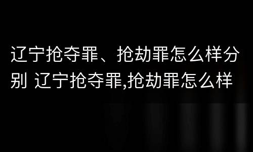 辽宁抢夺罪、抢劫罪怎么样分别 辽宁抢夺罪,抢劫罪怎么样分别判决