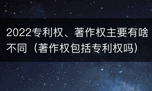 2022专利权、著作权主要有啥不同（著作权包括专利权吗）