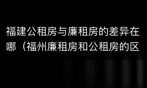 福建公租房与廉租房的差异在哪（福州廉租房和公租房的区别）