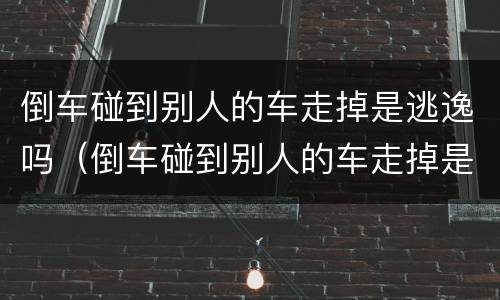 倒车碰到别人的车走掉是逃逸吗（倒车碰到别人的车走掉是逃逸吗怎么处理）
