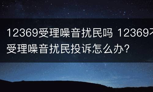 12369受理噪音扰民吗 12369不受理噪音扰民投诉怎么办?