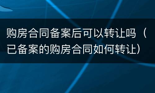 购房合同备案后可以转让吗（已备案的购房合同如何转让）