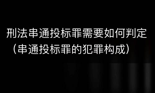 刑法串通投标罪需要如何判定（串通投标罪的犯罪构成）
