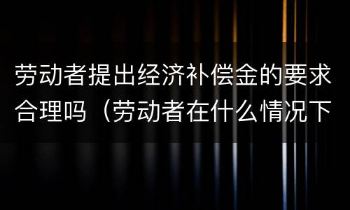 劳动者提出经济补偿金的要求合理吗（劳动者在什么情况下可以获得经济补偿金）