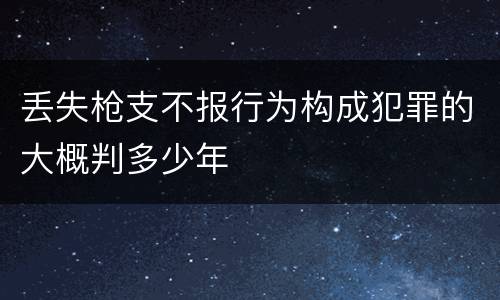丢失枪支不报行为构成犯罪的大概判多少年