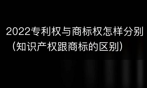 2022专利权与商标权怎样分别（知识产权跟商标的区别）