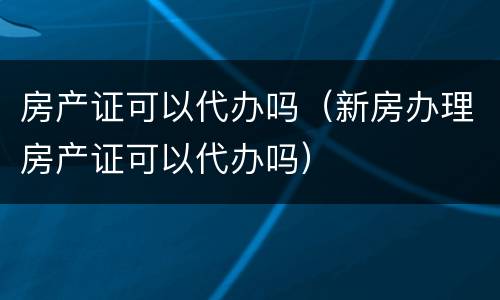 房产证可以代办吗（新房办理房产证可以代办吗）
