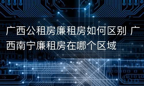 广西公租房廉租房如何区别 广西南宁廉租房在哪个区域