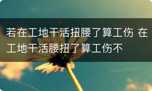 若在工地干活扭腰了算工伤 在工地干活腰扭了算工伤不
