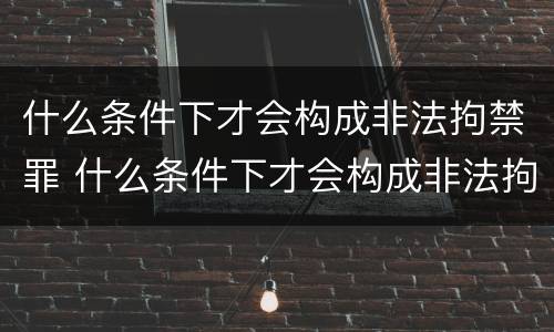 什么条件下才会构成非法拘禁罪 什么条件下才会构成非法拘禁罪行为