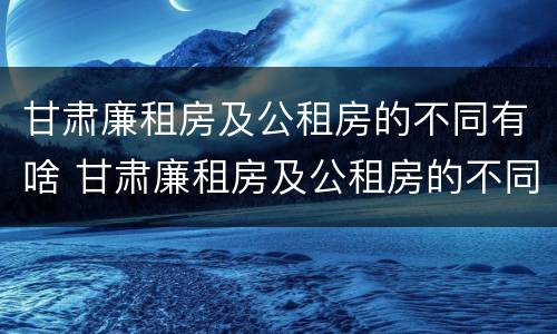 甘肃廉租房及公租房的不同有啥 甘肃廉租房及公租房的不同有啥区别