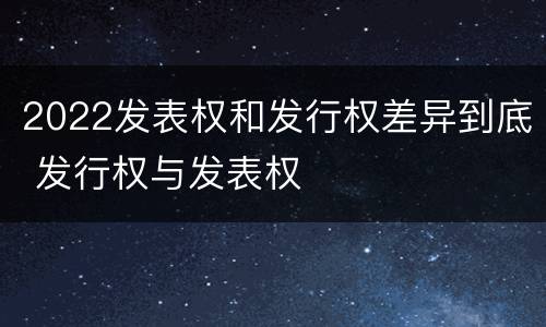 2022发表权和发行权差异到底 发行权与发表权