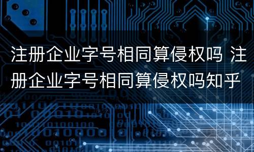 注册企业字号相同算侵权吗 注册企业字号相同算侵权吗知乎