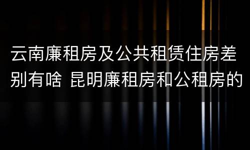 云南廉租房及公共租赁住房差别有啥 昆明廉租房和公租房的区别