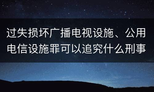 过失损坏广播电视设施、公用电信设施罪可以追究什么刑事责任