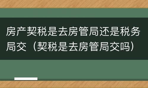 房产契税是去房管局还是税务局交（契税是去房管局交吗）