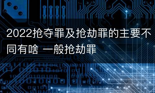 2022抢夺罪及抢劫罪的主要不同有啥 一般抢劫罪