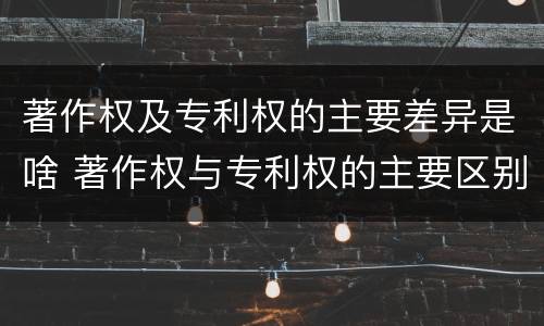 著作权及专利权的主要差异是啥 著作权与专利权的主要区别